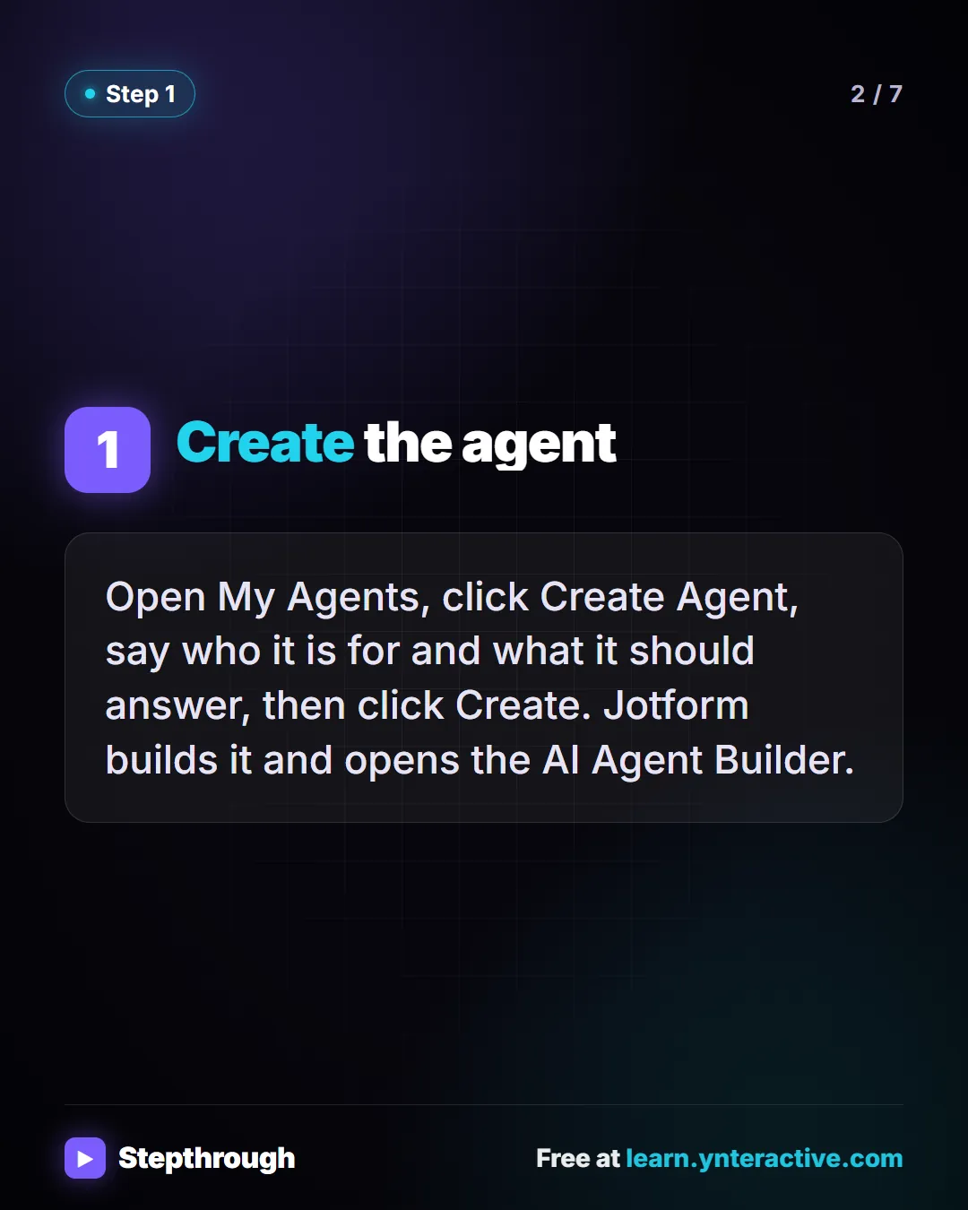 Step 1. Create the agent. Open My Agents, click Create Agent, say who it is for and what it should answer, then click Create. Jotform builds it and opens the AI Agent Builder.