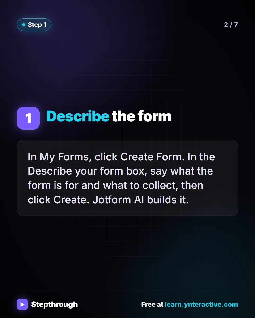 Step 1. Describe the form. In My Forms, click Create Form. In the Describe your form box, say what the form is for and what to collect, then click Create. Jotform AI builds it.