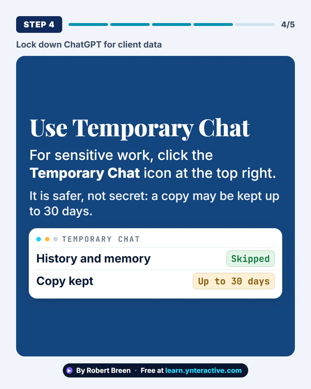 Lock down ChatGPT for client data. Step 4: Use Temporary Chat. For sensitive work, click the Temporary Chat icon at the top right. It is safer, not secret: a copy may be kept up to 30 days. By Robert Breen. Stepthrough, free at learn.ynteractive.com.