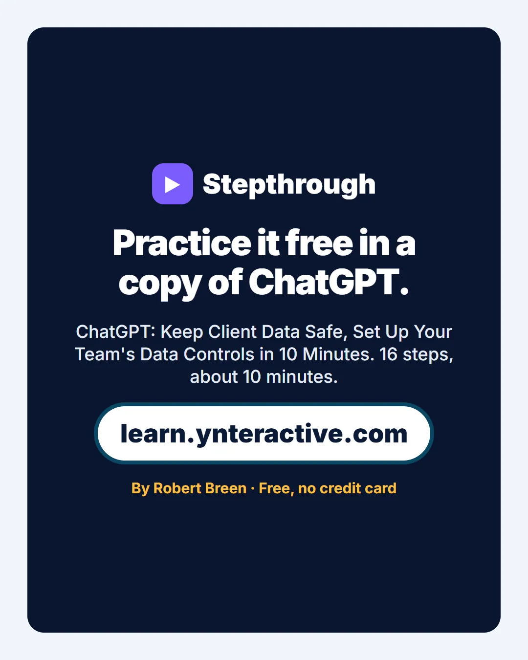 Practice it free in a copy of ChatGPT. ChatGPT: Keep Client Data Safe, Set Up Your Team's Data Controls in 10 Minutes. 16 steps, about 10 minutes. By Robert Breen. Stepthrough, free at learn.ynteractive.com.