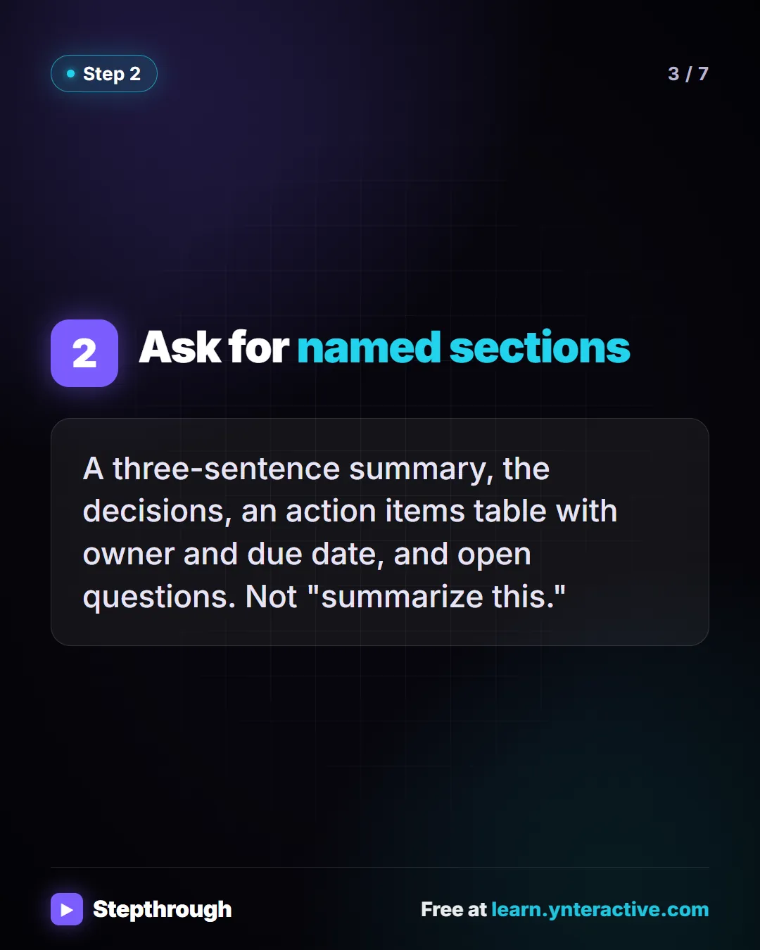 Ask for named sections. A three-sentence summary, the decisions, an action items table with owner and due date, and open questions. Not "summarize this.". Stepthrough, free at learn.ynteractive.com.