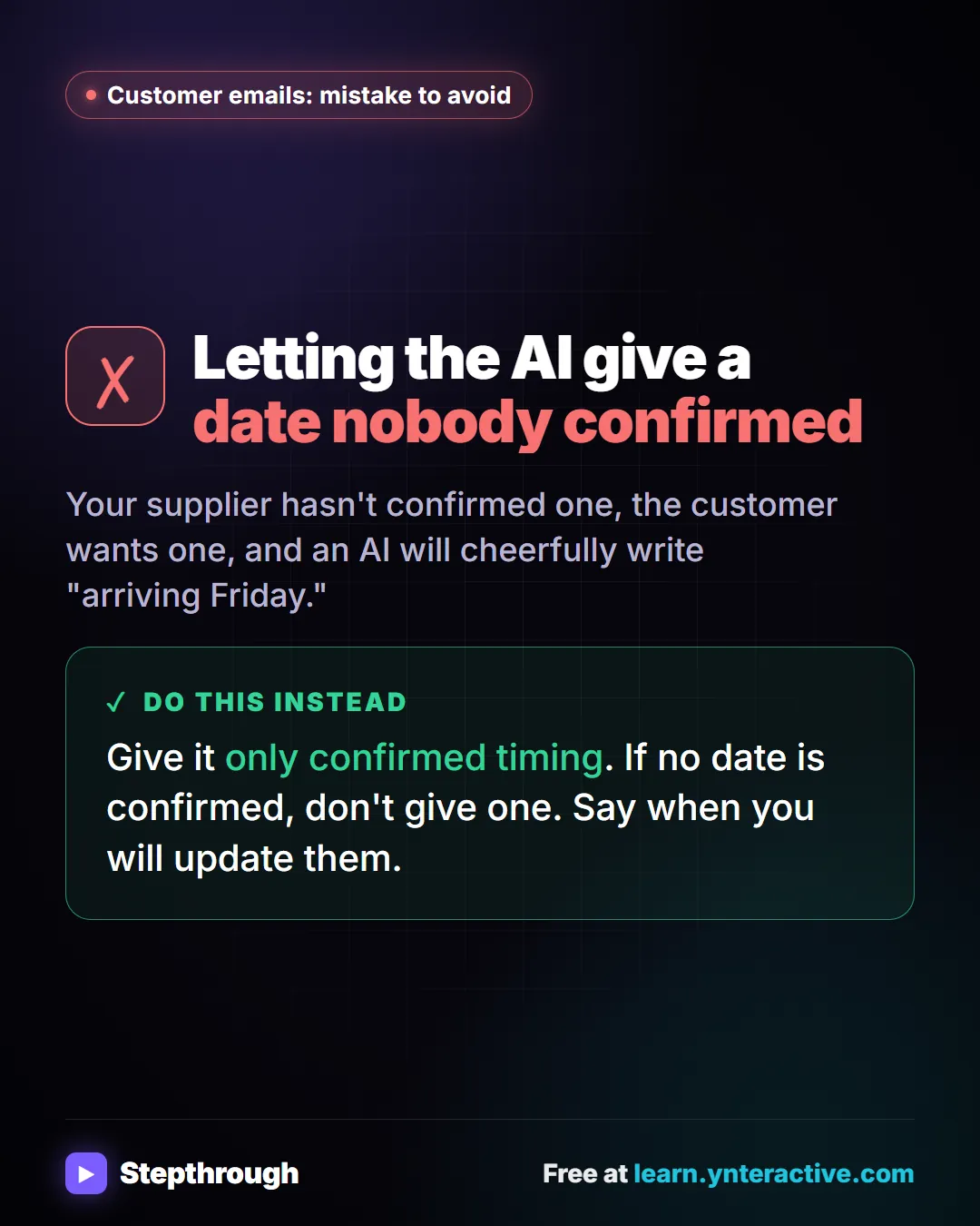 Customer emails: mistake to avoid. Mistake: Letting the AI give a date nobody confirmed. Your supplier hasn't confirmed one, the customer wants one, and an AI will cheerfully write "arriving Friday.". Do this instead: Give it only confirmed timing. If no date is confirmed, don't give one. Say when you will update them.