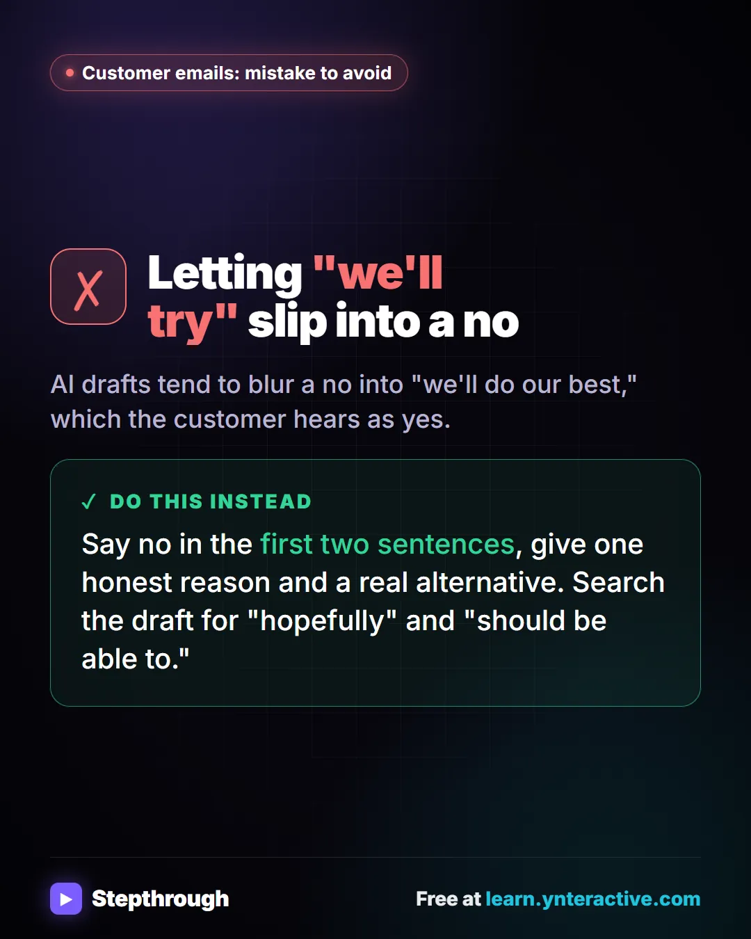 Customer emails: mistake to avoid. Mistake: Letting "we'll try" slip into a no. AI drafts tend to blur a no into "we'll do our best," which the customer hears as yes. Do this instead: Say no in the first two sentences, give one honest reason and a real alternative. Search the draft for "hopefully" and "should be able to.".
