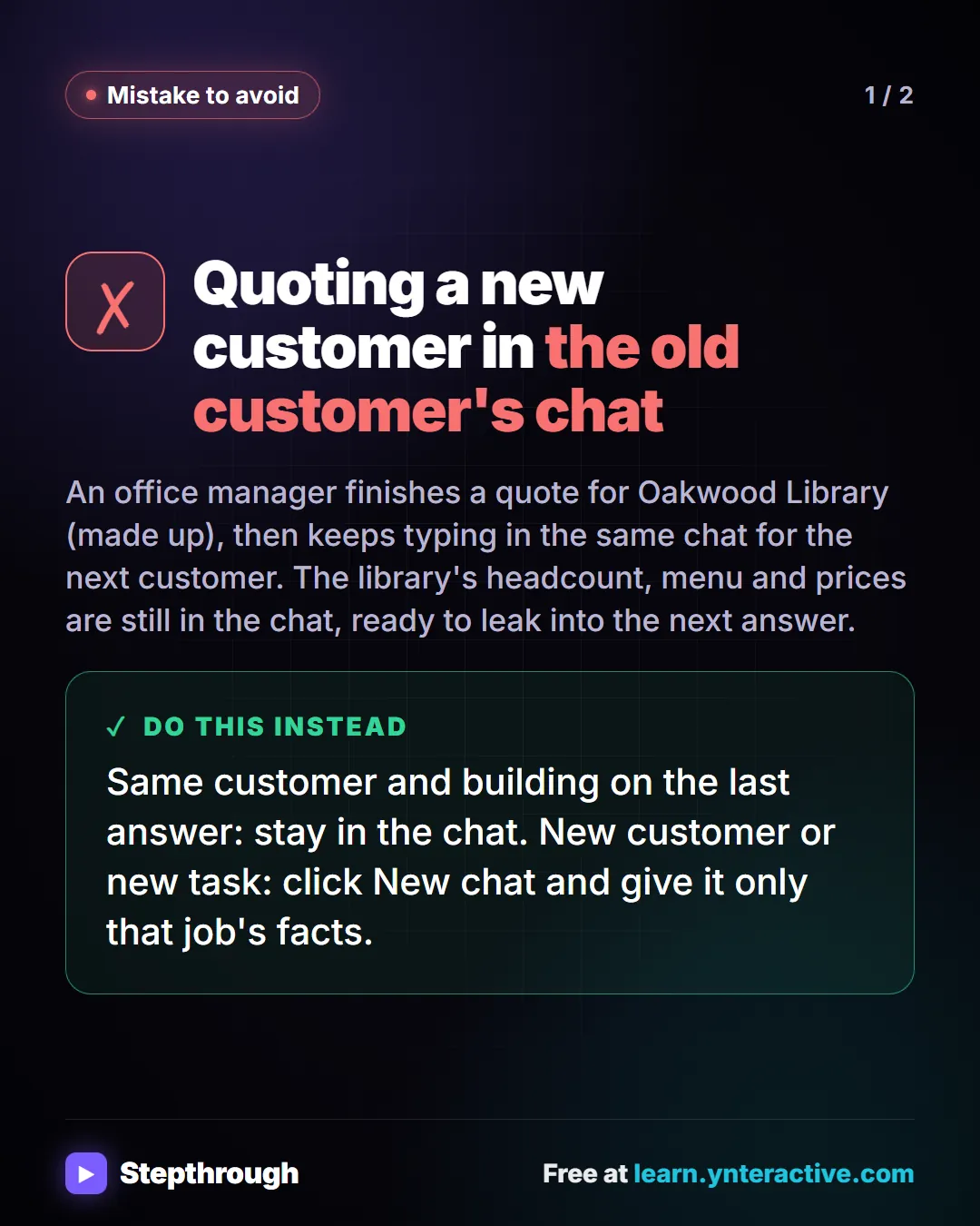 Mistake to avoid. Quoting a new customer in the old customer's chat. An office manager finishes a quote for Oakwood Library (made up), then keeps typing in the same chat for the next customer. The library's headcount, menu and prices are still in the chat, ready to leak into the next answer. Instead: same customer and building on the last answer, stay in the chat. New customer or new task, click New chat and give it only that job's facts.