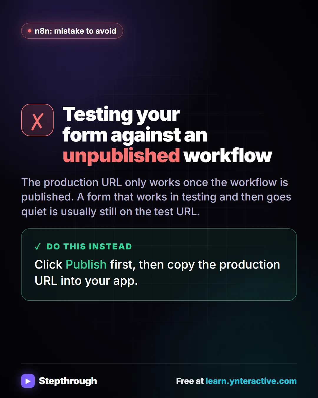 n8n: mistake to avoid. Mistake: Testing your form against an unpublished workflow. The production URL only works once the workflow is published. A form that works in testing and then goes quiet is usually still on the test URL. Do this instead: Click Publish first, then copy the production URL into your app.
