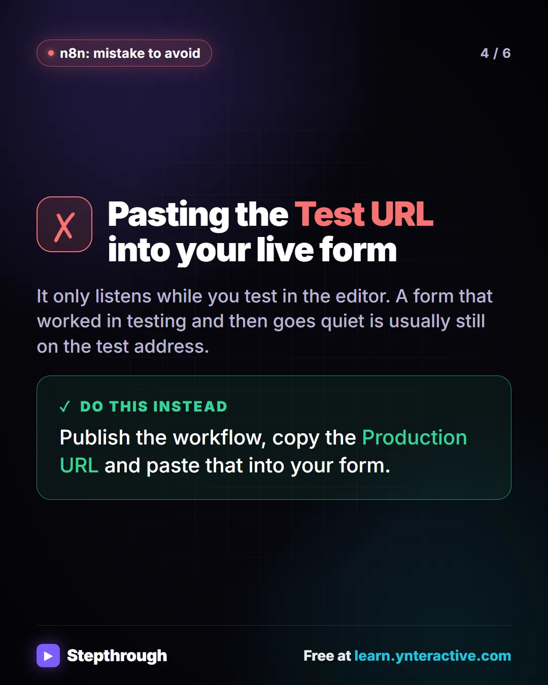n8n: mistake to avoid. Mistake: Pasting the Test URL into your live form. It only listens while you test in the editor. A form that worked in testing and then goes quiet is usually still on the test address. Do this instead: Publish the workflow, copy the Production URL and paste that into your form.