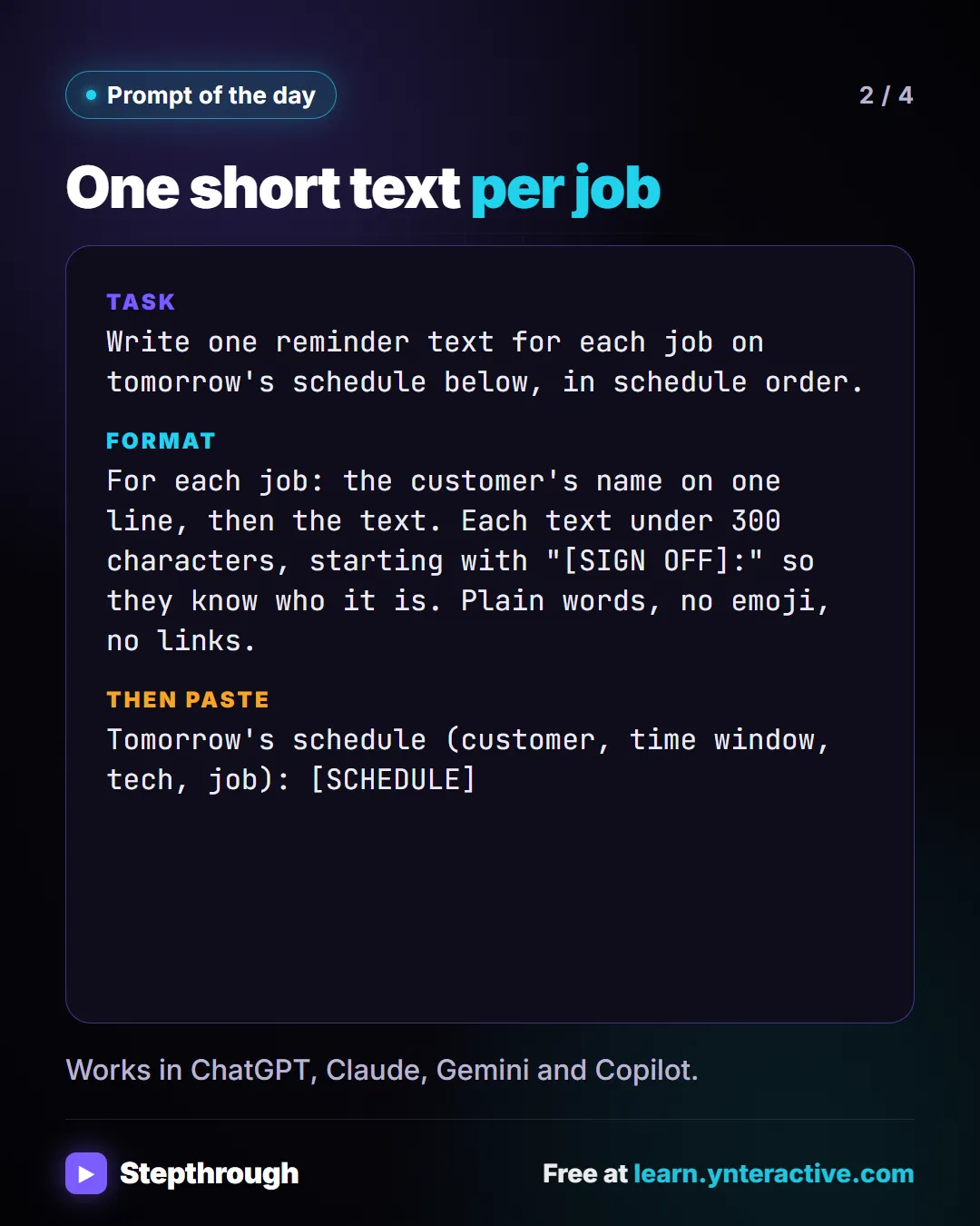 Prompt of the day. One short text per job. Task: Write one reminder text for each job on tomorrow's schedule below, in schedule order. Format: For each job: the customer's name on one line, then the text. Each text under 300 characters, starting with "[SIGN OFF]:" so they know who it is. Plain words, no emoji, no links. Then paste: Tomorrow's schedule (customer, time window, tech, job): [SCHEDULE]. Works in ChatGPT, Claude, Gemini and Copilot.