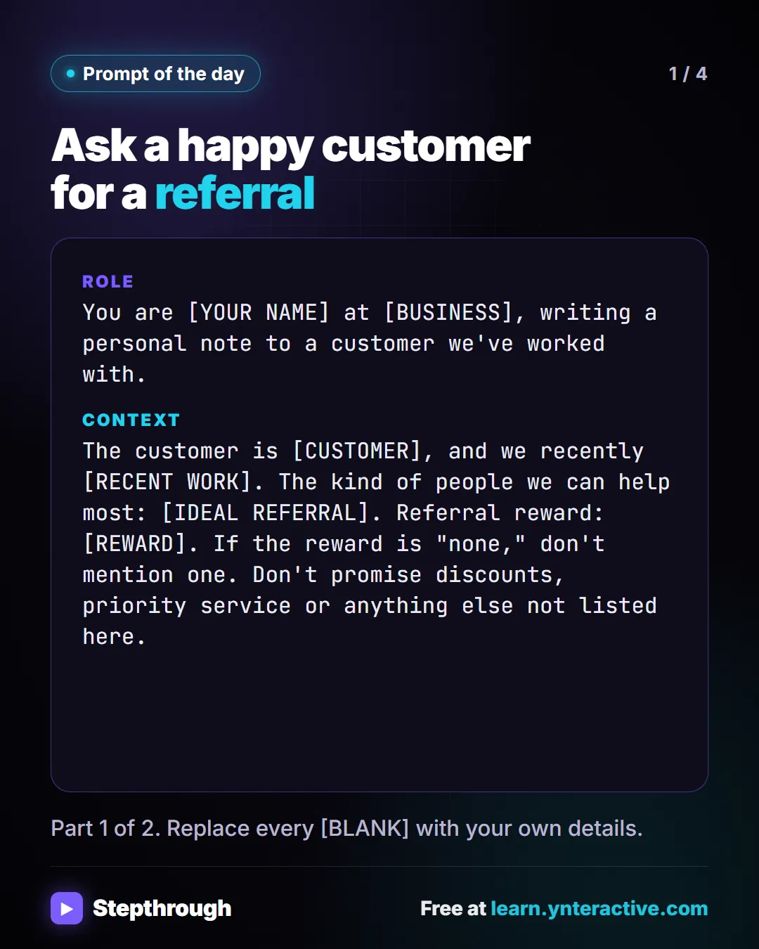 Prompt of the day. Ask a happy customer for a referral. Role: You are [YOUR NAME] at [BUSINESS], writing a personal note to a customer we've worked with. Context: The customer is [CUSTOMER], and we recently [RECENT WORK]. The kind of people we can help most: [IDEAL REFERRAL]. Referral reward: [REWARD]. If the reward is "none," don't mention one. Don't promise discounts, priority service or anything else not listed here. Part 1 of 2. Replace every [BLANK] with your own details.