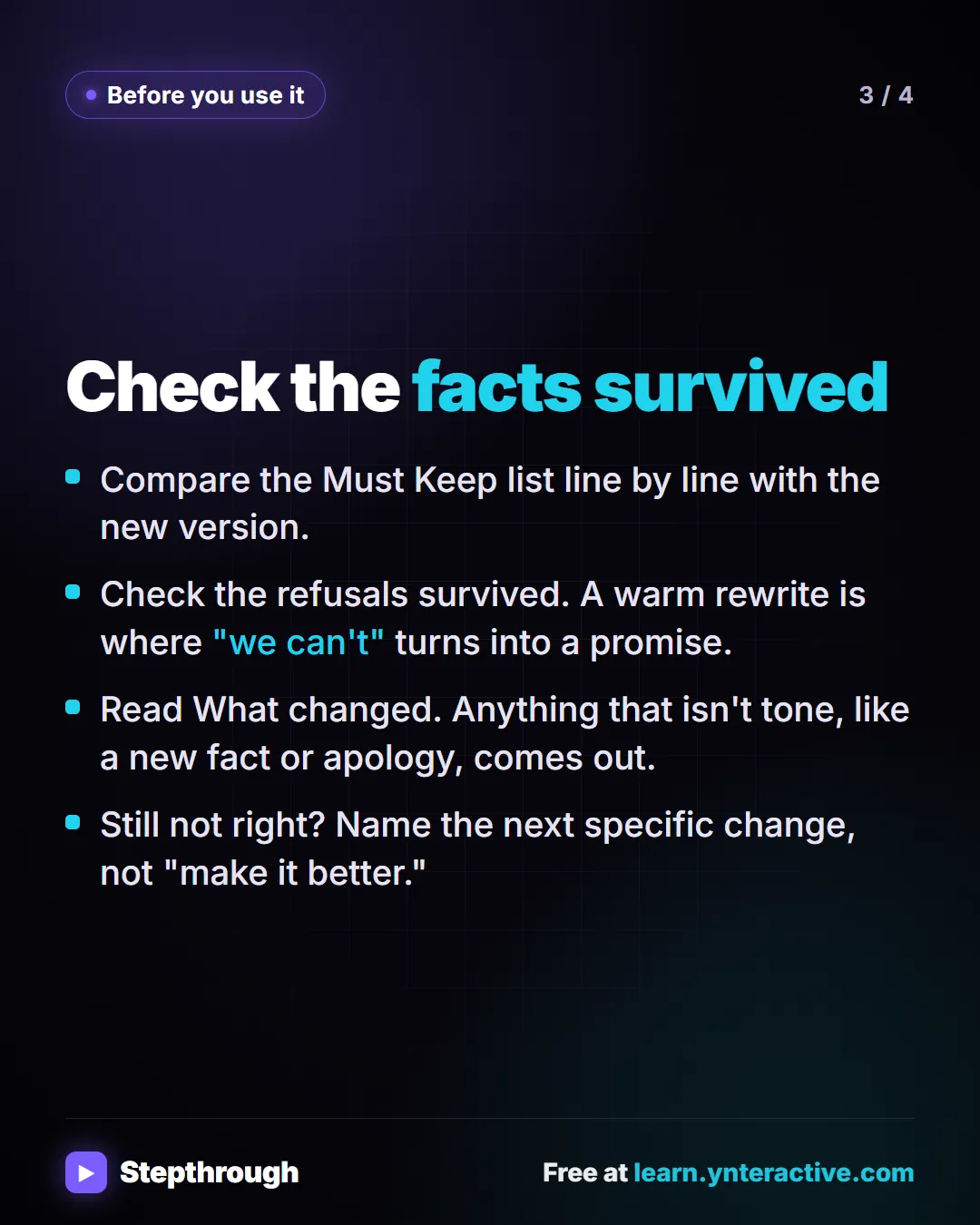 Before you use it. Check the facts survived. Compare the Must Keep list line by line with the new version. Check the refusals survived. A warm rewrite is where "we can't" turns into a promise. Read What changed. Anything that isn't tone, like a new fact or apology, comes out. Still not right? Name the next specific change, not "make it better.".