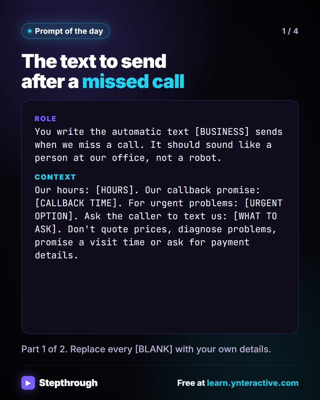 Prompt of the day. The text to send after a missed call. Role: You write the automatic text [BUSINESS] sends when we miss a call. It should sound like a person at our office, not a robot. Context: Our hours: [HOURS]. Our callback promise: [CALLBACK TIME]. For urgent problems: [URGENT OPTION]. Ask the caller to text us: [WHAT TO ASK]. Don't quote prices, diagnose problems, promise a visit time or ask for payment details. Part 1 of 2. Replace every [BLANK] with your own details.