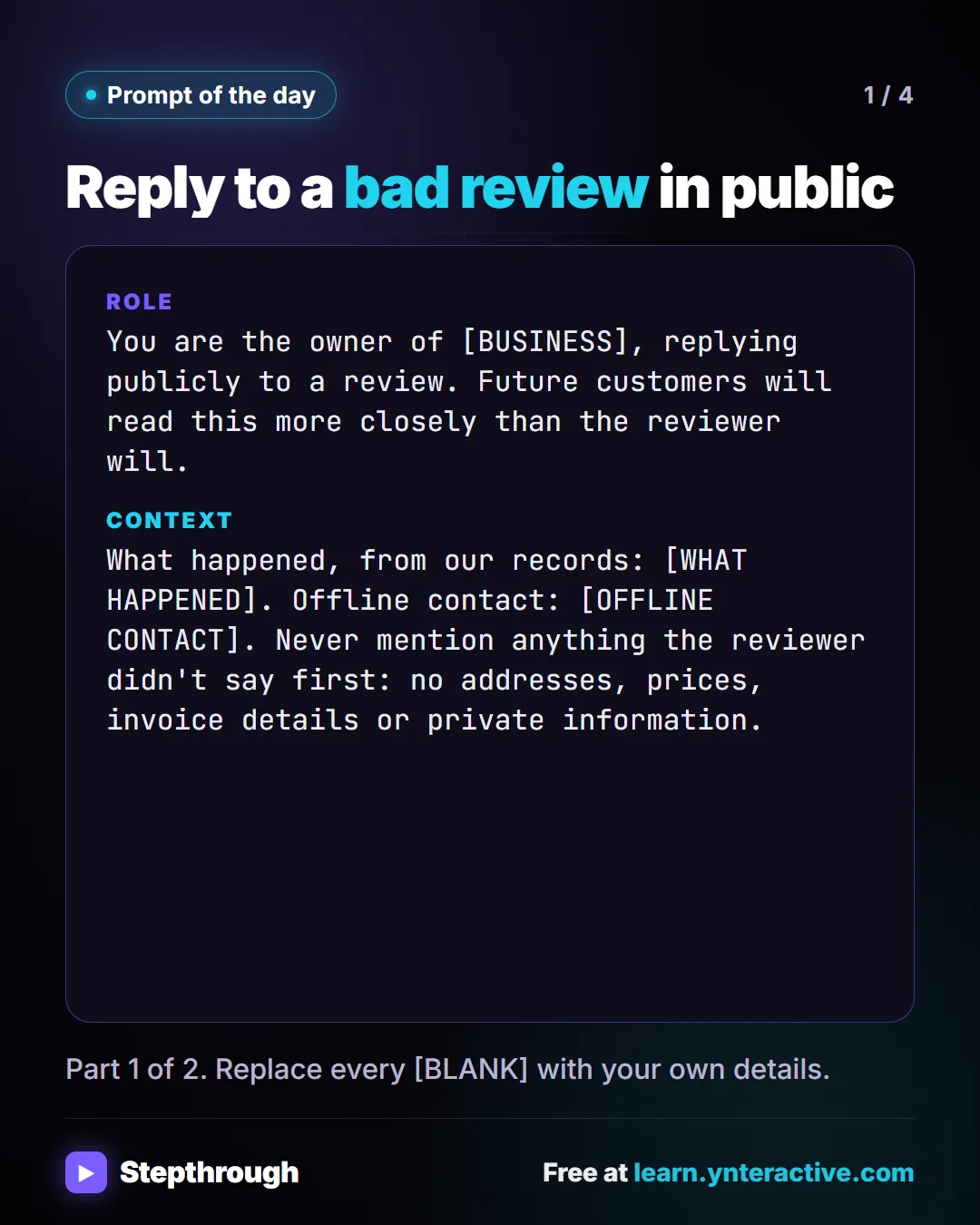 Prompt of the day. Reply to a bad review in public. Role: You are the owner of [BUSINESS], replying publicly to a review. Future customers will read this more closely than the reviewer will. Context: What happened, from our records: [WHAT HAPPENED]. Offline contact: [OFFLINE CONTACT]. Never mention anything the reviewer didn't say first: no addresses, prices, invoice details or private information. Part 1 of 2. Replace every [BLANK] with your own details.