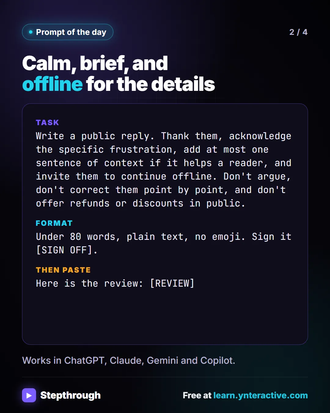 Prompt of the day. Calm, brief, and offline for the details. Task: Write a public reply. Thank them, acknowledge the specific frustration, add at most one sentence of context if it helps a reader, and invite them to continue offline. Don't argue, don't correct them point by point, and don't offer refunds or discounts in public. Format: Under 80 words, plain text, no emoji. Sign it [SIGN OFF]. Then paste: Here is the review: [REVIEW]. Works in ChatGPT, Claude, Gemini and Copilot.