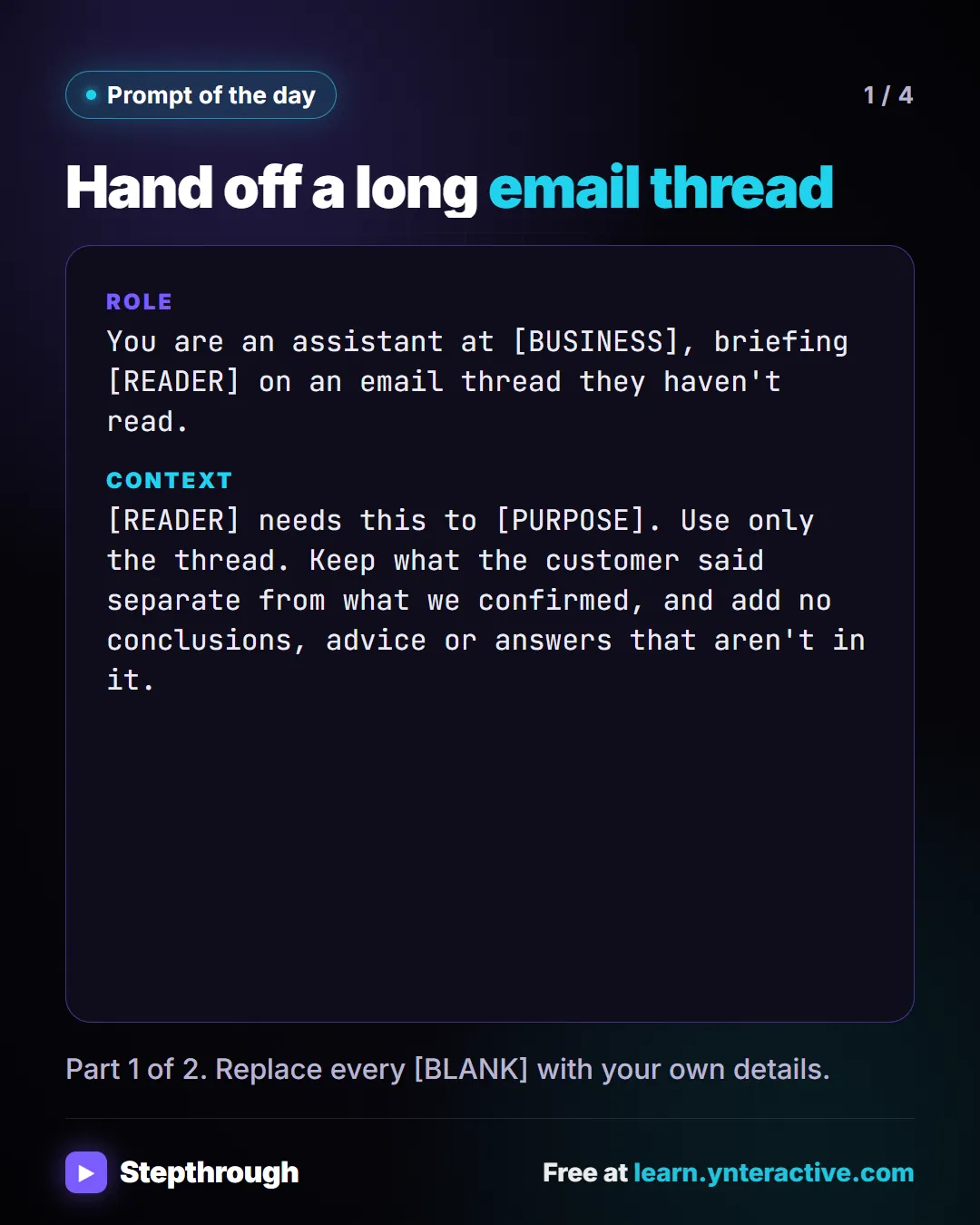 Prompt of the day. Hand off a long email thread. Role: You are an assistant at [BUSINESS], briefing [READER] on an email thread they haven't read. Context: [READER] needs this to [PURPOSE]. Use only the thread. Keep what the customer said separate from what we confirmed, and add no conclusions, advice or answers that aren't in it. Part 1 of 2. Replace every [BLANK] with your own details.