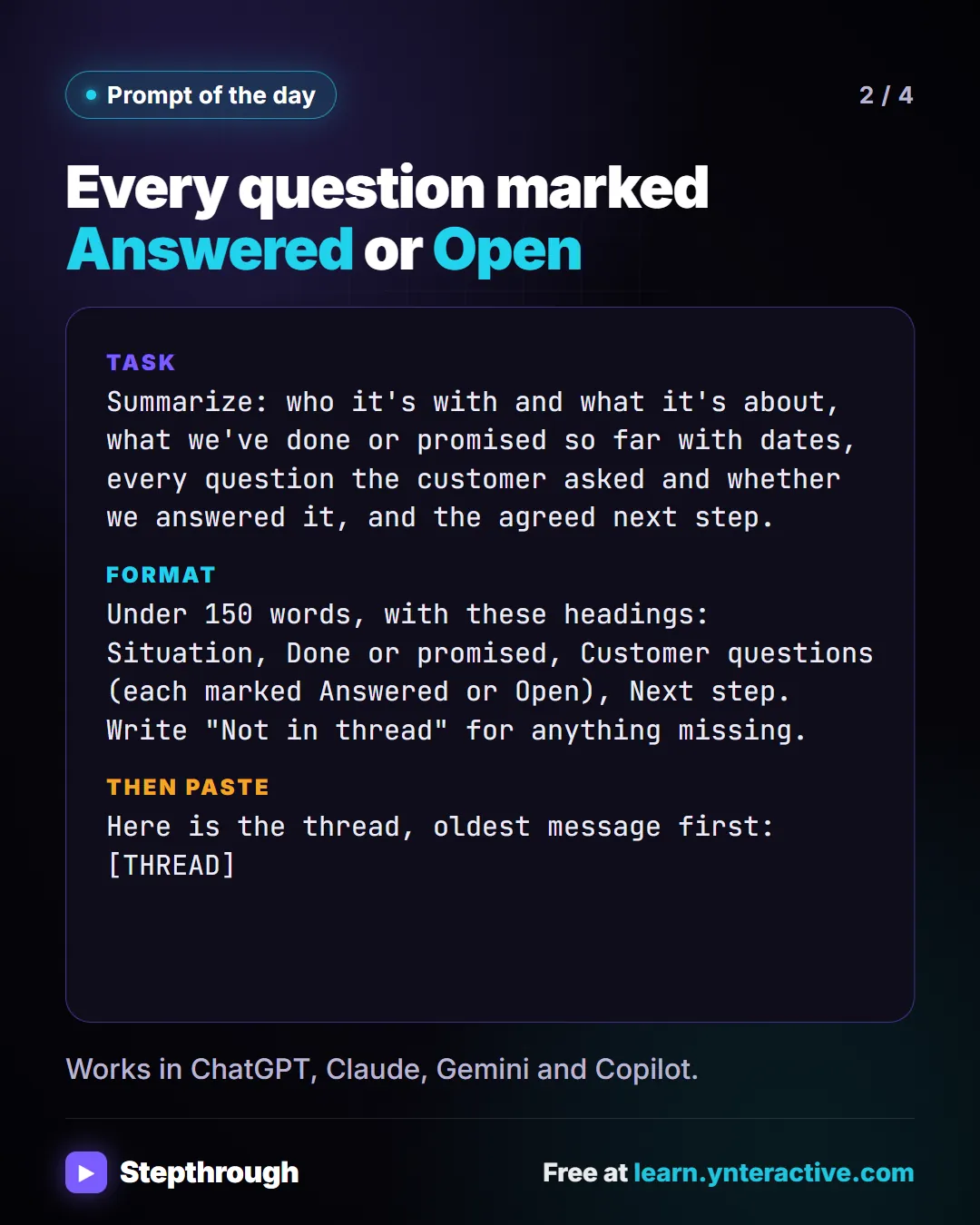 Prompt of the day. Every question marked Answered or Open. Task: Summarize: who it's with and what it's about, what we've done or promised so far with dates, every question the customer asked and whether we answered it, and the agreed next step. Format: Under 150 words, with these headings: Situation, Done or promised, Customer questions (each marked Answered or Open), Next step. Write "Not in thread" for anything missing. Then paste: Here is the thread, oldest message first: [THREAD]. Works in ChatGPT, Claude, Gemini and Copilot.