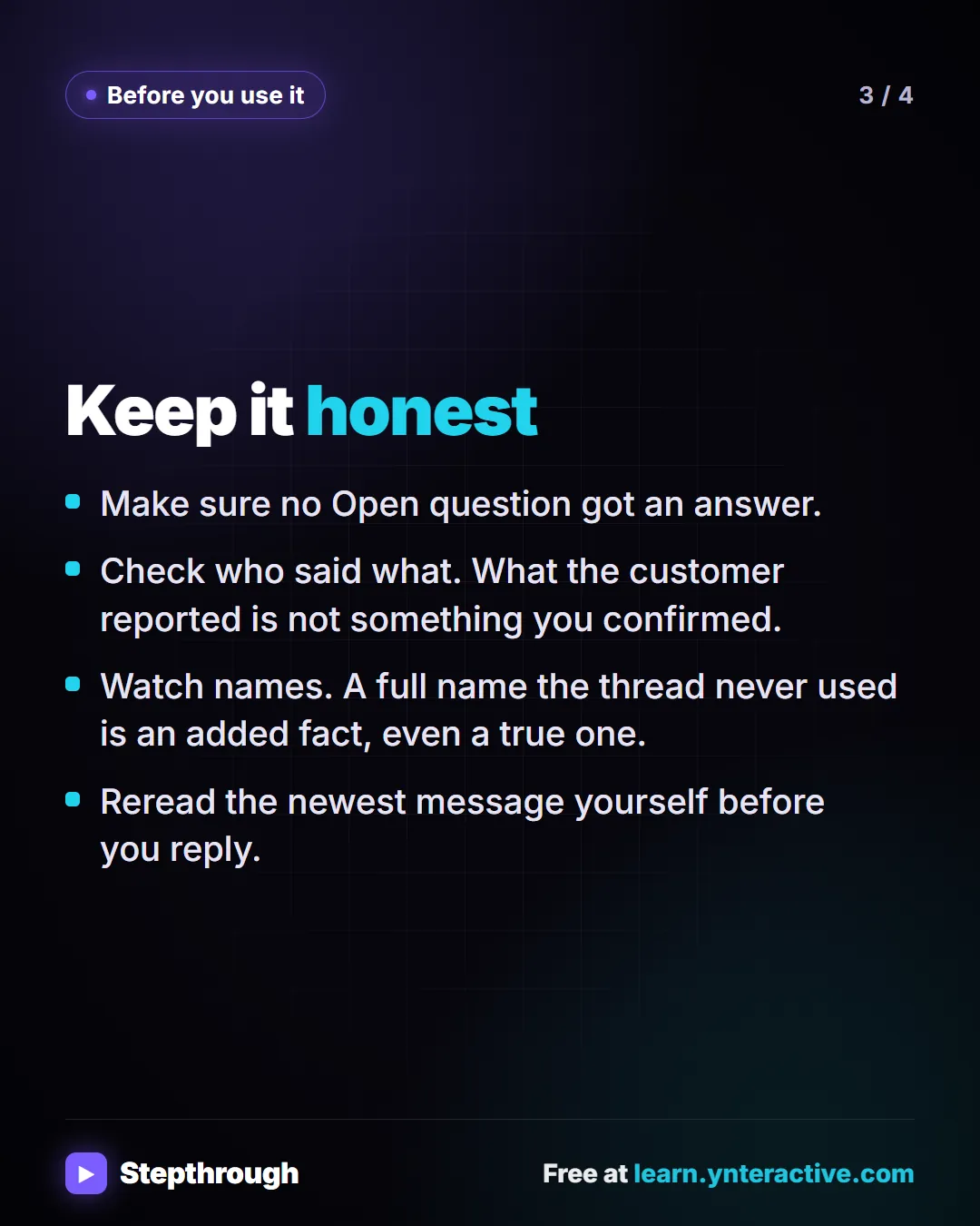 Before you use it. Keep it honest. Make sure no Open question got an answer. Check who said what. What the customer reported is not something you confirmed. Watch names. A full name the thread never used is an added fact, even a true one. Reread the newest message yourself before you reply.
