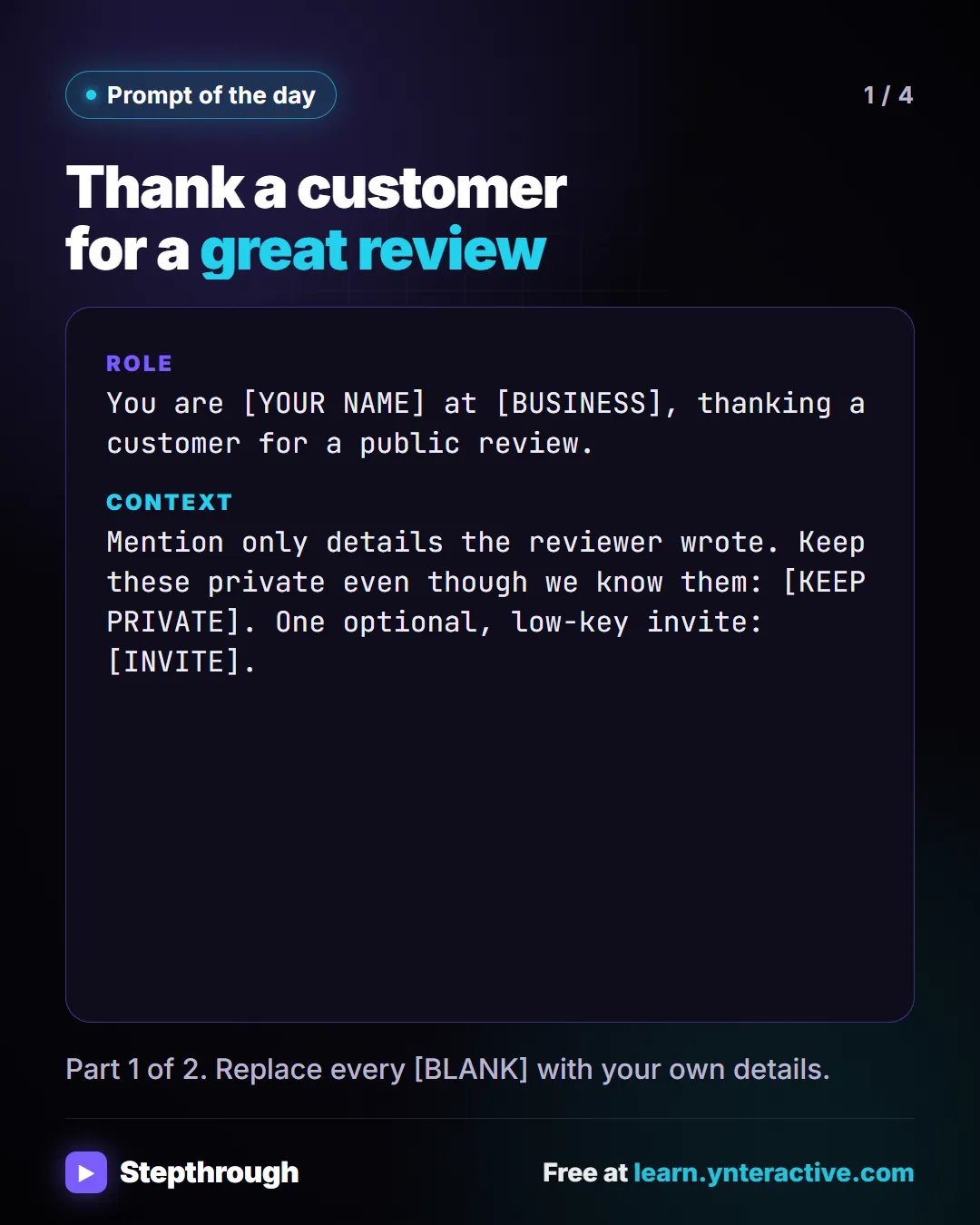 Prompt of the day. Thank a customer for a great review. Role: You are [YOUR NAME] at [BUSINESS], thanking a customer for a public review. Context: Mention only details the reviewer wrote. Keep these private even though we know them: [KEEP PRIVATE]. One optional, low-key invite: [INVITE]. Part 1 of 2. Replace every [BLANK] with your own details.