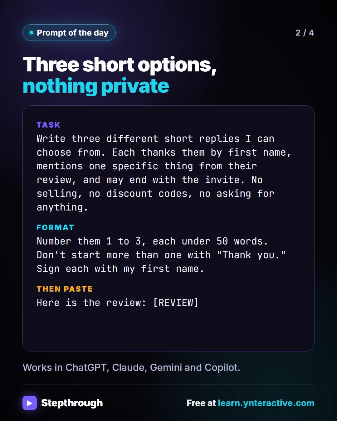 Prompt of the day. Three short options, nothing private. Task: Write three different short replies I can choose from. Each thanks them by first name, mentions one specific thing from their review, and may end with the invite. No selling, no discount codes, no asking for anything. Format: Number them 1 to 3, each under 50 words. Don't start more than one with "Thank you." Sign each with my first name. Then paste: Here is the review: [REVIEW]. Works in ChatGPT, Claude, Gemini and Copilot.