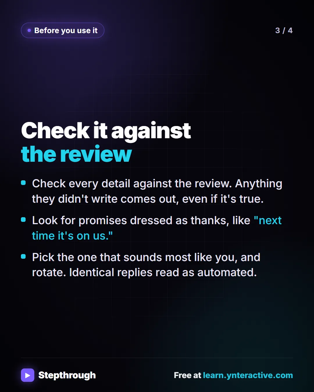 Before you use it. Check it against the review. Check every detail against the review. Anything they didn't write comes out, even if it's true. Look for promises dressed as thanks, like "next time it's on us.". Pick the one that sounds most like you, and rotate. Identical replies read as automated.