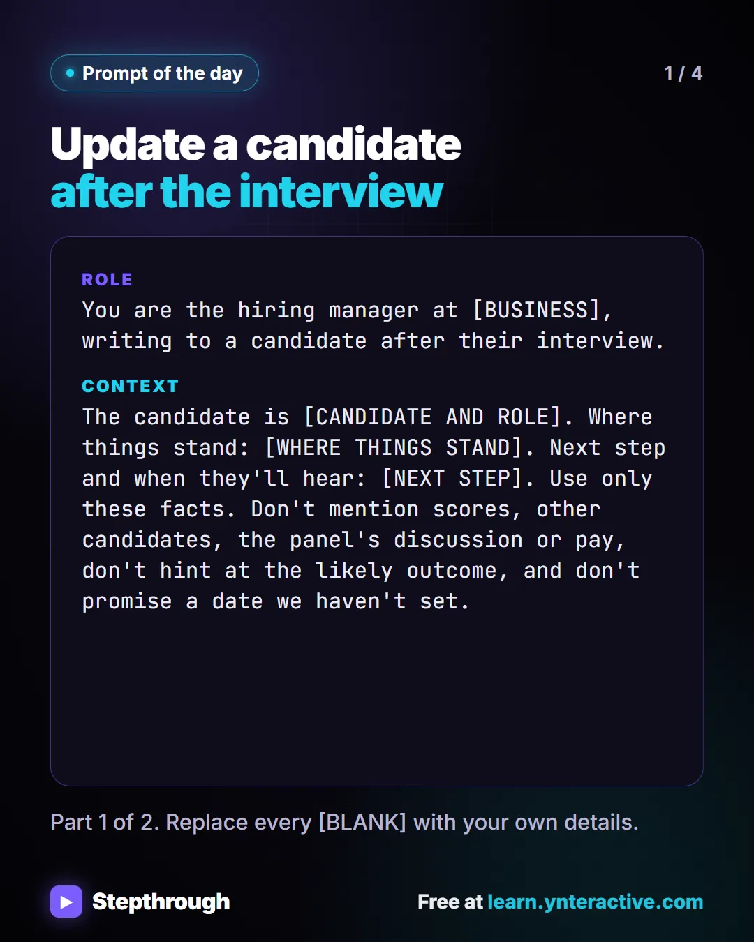 Prompt of the day. Update a candidate after the interview. Role: You are the hiring manager at [BUSINESS], writing to a candidate after their interview. Context: The candidate is [CANDIDATE AND ROLE]. Where things stand: [WHERE THINGS STAND]. Next step and when they'll hear: [NEXT STEP]. Use only these facts. Don't mention scores, other candidates, the panel's discussion or pay, don't hint at the likely outcome, and don't promise a date we haven't set. Part 1 of 2. Replace every [BLANK] with your own details.