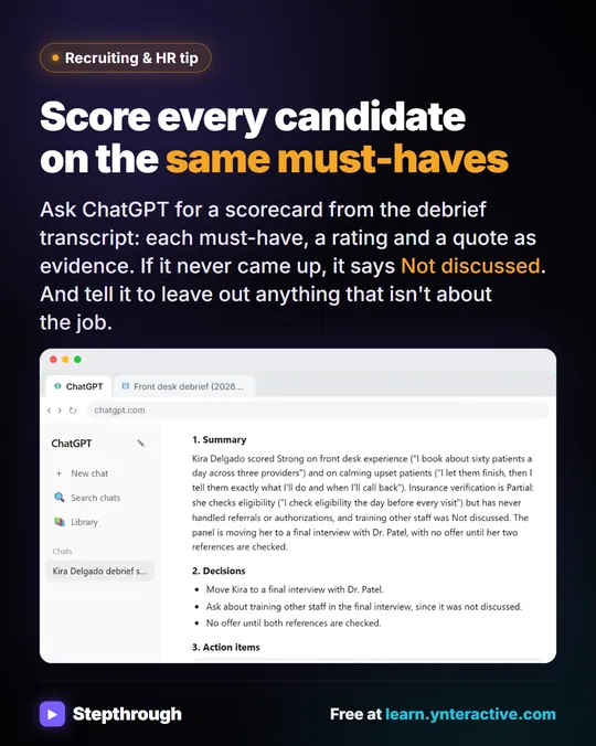 Recruiting & HR tip. Score every candidate on the same must-haves. Ask ChatGPT for a scorecard from the debrief transcript: each must-have, a rating and a quote as evidence. If it never came up, it says Not discussed. And tell it to leave out anything that isn't about the job. Stepthrough, free at learn.ynteractive.com.