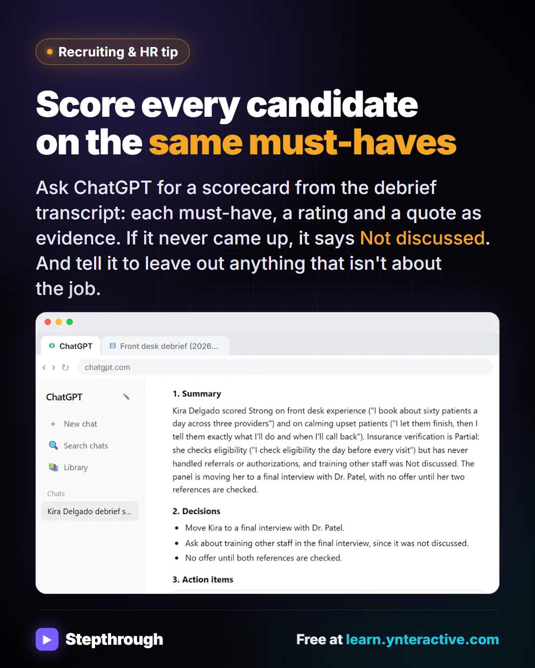 Recruiting & HR tip. Score every candidate on the same must-haves. Ask ChatGPT for a scorecard from the debrief transcript: each must-have, a rating and a quote as evidence. If it never came up, it says Not discussed. And tell it to leave out anything that isn't about the job. Stepthrough, free at learn.ynteractive.com.