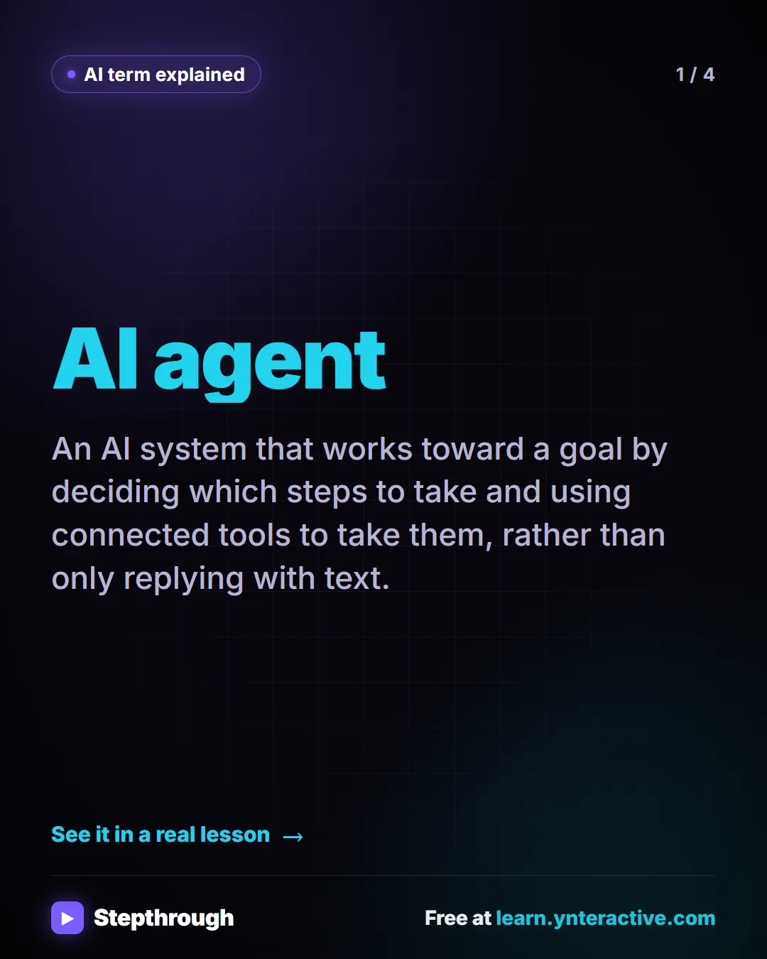 AI term explained. AI agent. An AI system that works toward a goal by deciding which steps to take and using connected tools to take them, rather than only replying with text.