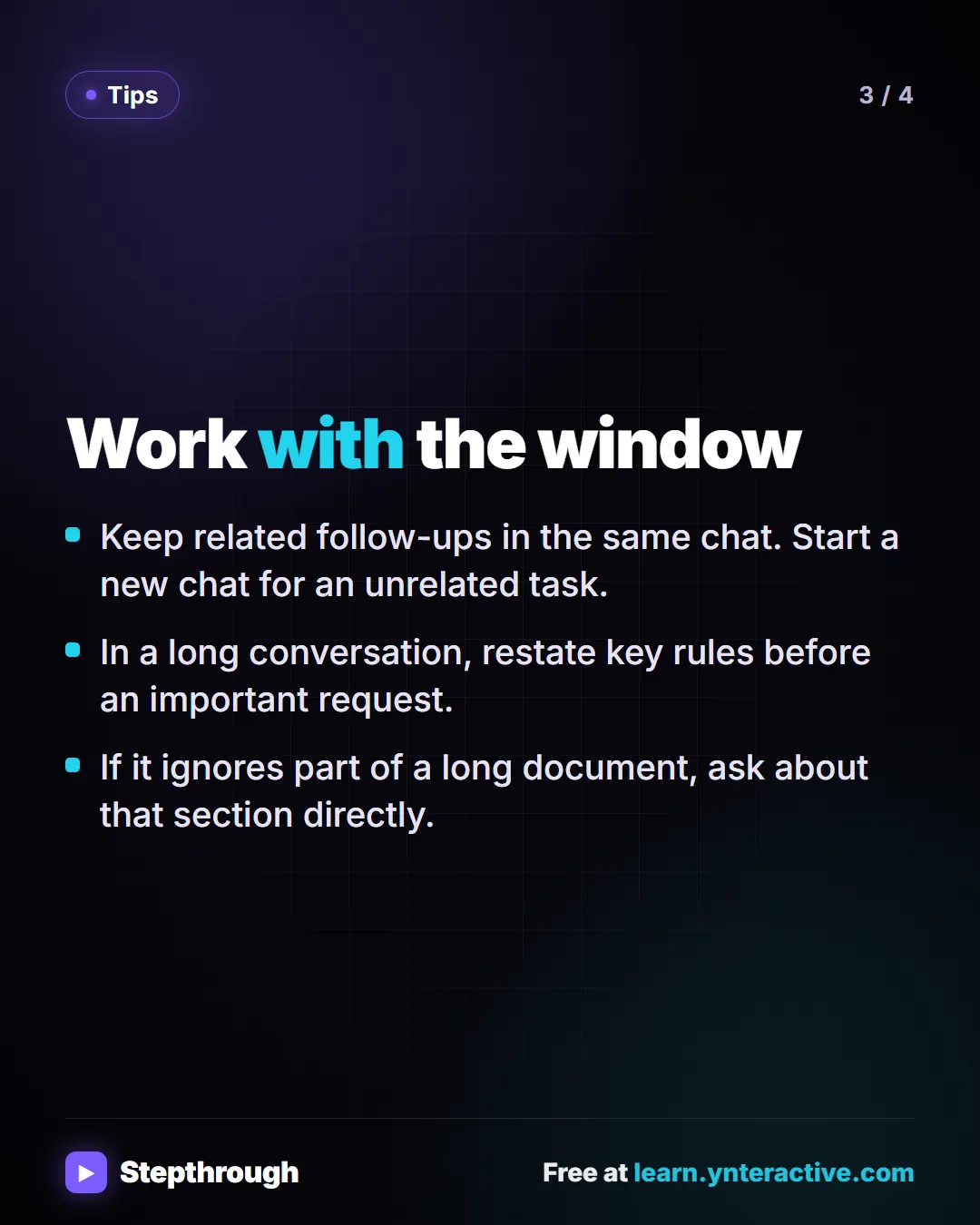 Tips. Work with the window. Keep related follow-ups in the same chat. Start a new chat for an unrelated task. In a long conversation, restate key rules before an important request. If it ignores part of a long document, ask about that section directly.