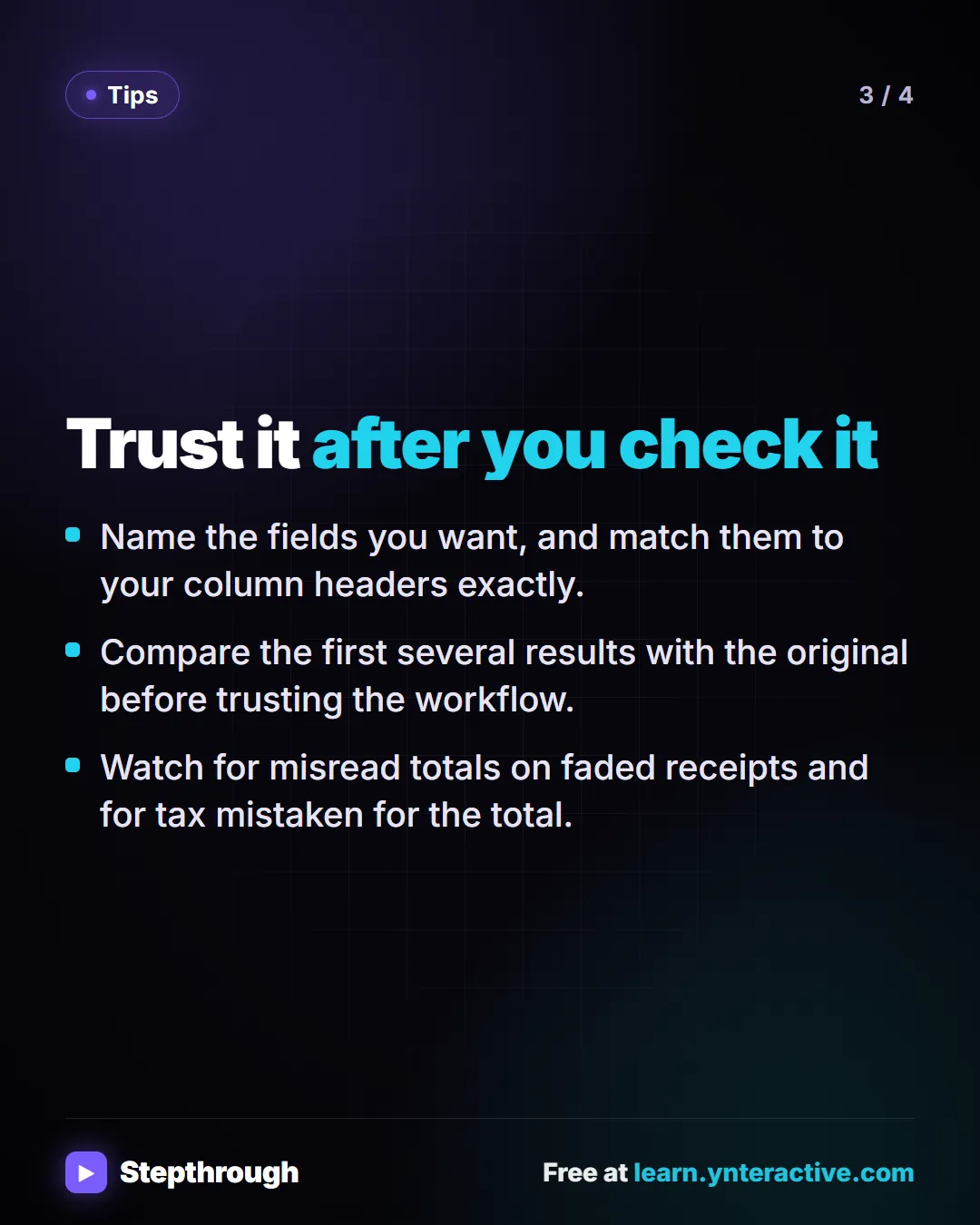 Tips. Trust it after you check it. Name the fields you want, and match them to your column headers exactly. Compare the first several results with the original before trusting the workflow. Watch for misread totals on faded receipts and for tax mistaken for the total.
