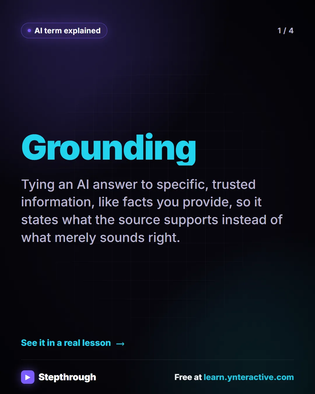 AI term explained. Grounding. Tying an AI answer to specific, trusted information, like facts you provide, so it states what the source supports instead of what merely sounds right.