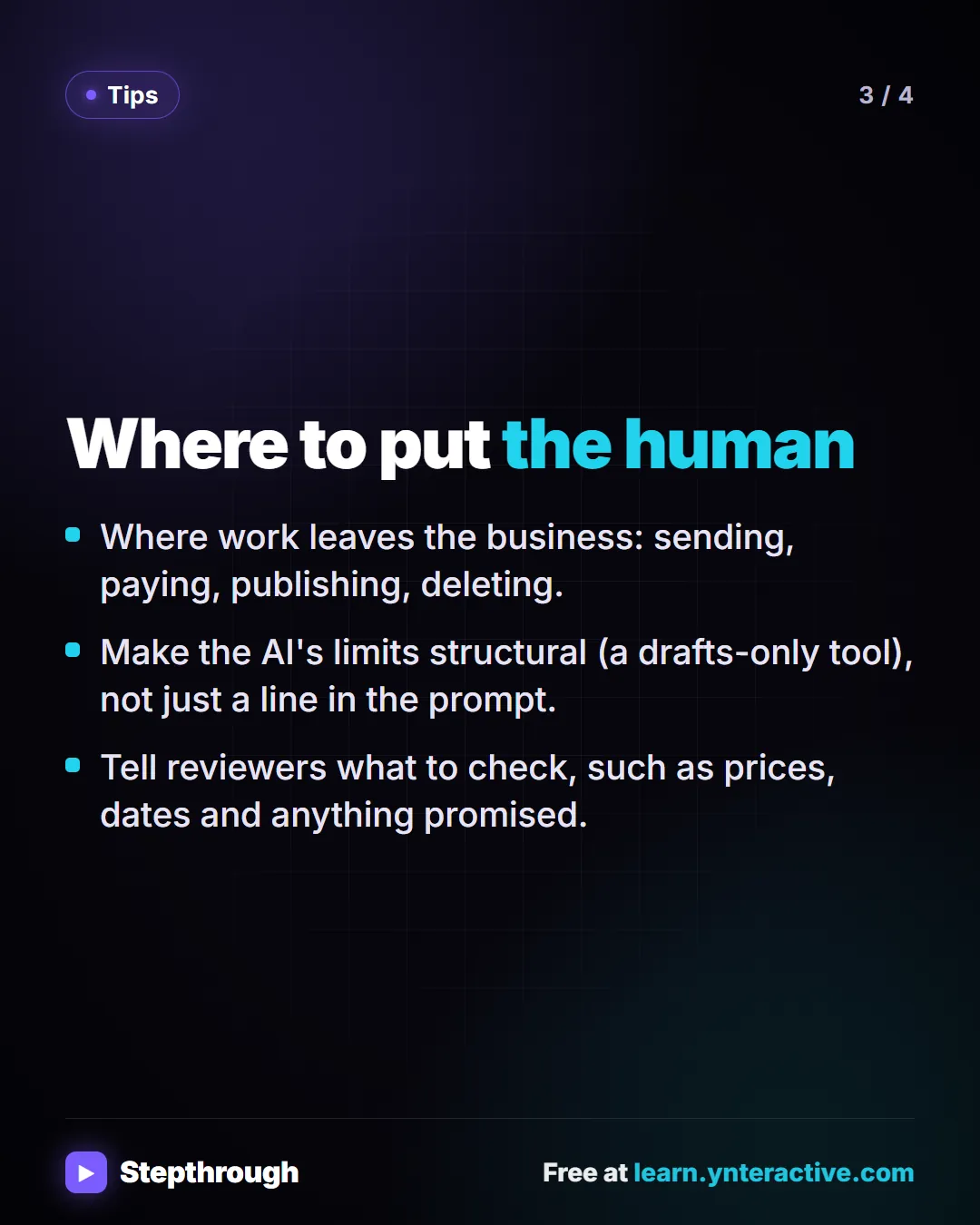 Tips. Where to put the human. Where work leaves the business: sending, paying, publishing, deleting. Make the AI's limits structural (a drafts-only tool), not just a line in the prompt. Tell reviewers what to check, such as prices, dates and anything promised.