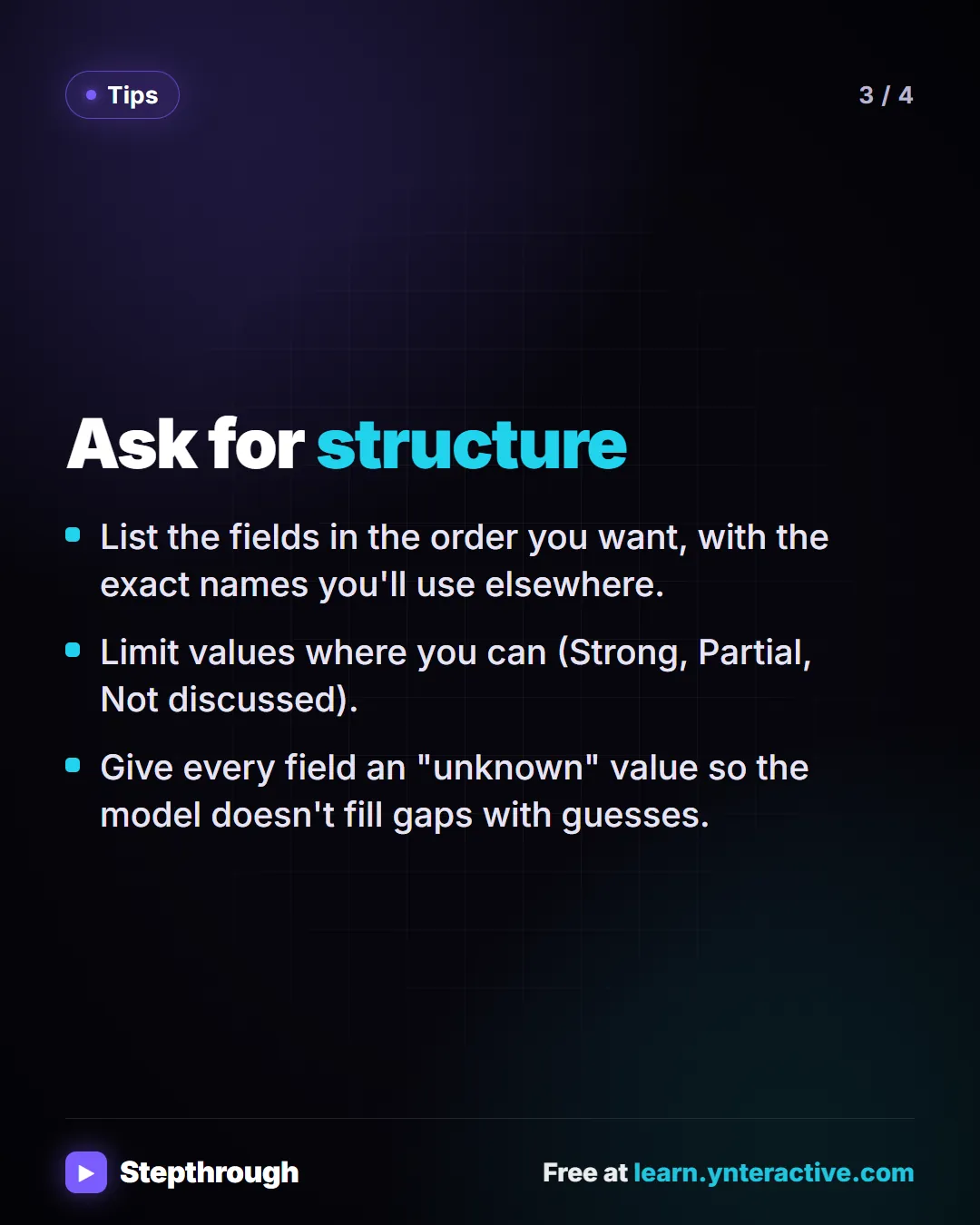 Tips. Ask for structure. List the fields in the order you want, with the exact names you'll use elsewhere. Limit values where you can (Strong, Partial, Not discussed). Give every field an "unknown" value so the model doesn't fill gaps with guesses.