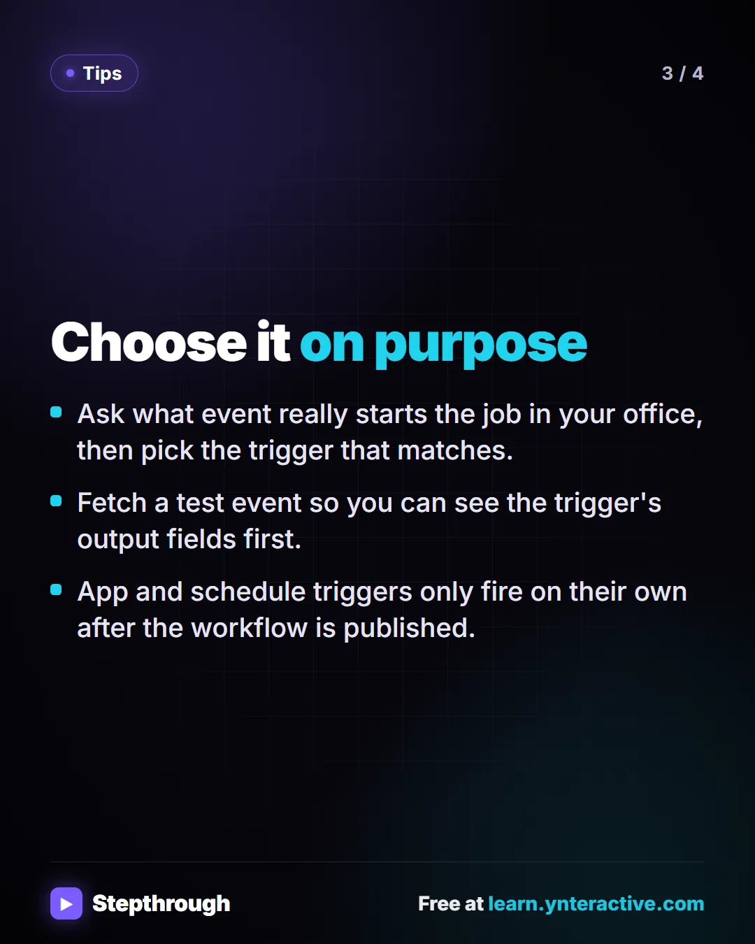 Tips. Choose it on purpose. Ask what event really starts the job in your office, then pick the trigger that matches. Fetch a test event so you can see the trigger's output fields first. App and schedule triggers only fire on their own after the workflow is published.
