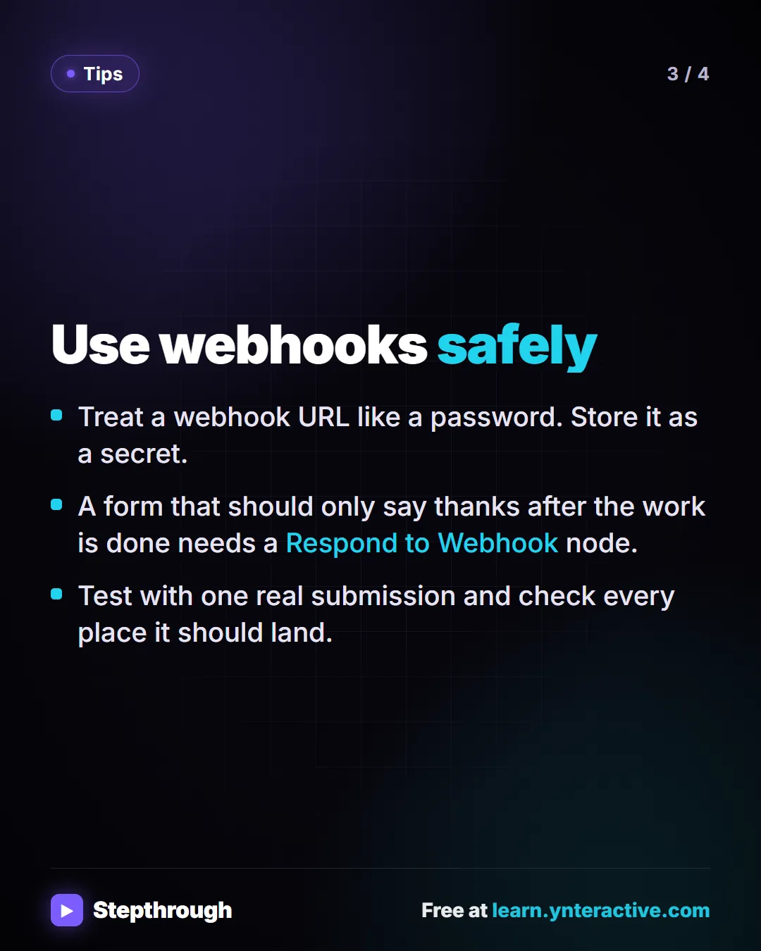 Tips. Use webhooks safely. Treat a webhook URL like a password. Store it as a secret. A form that should only say thanks after the work is done needs a Respond to Webhook node. Test with one real submission and check every place it should land.